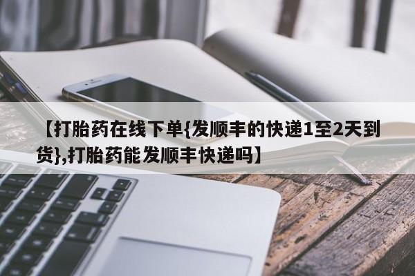 米非司酮片在线购买【打胎药在线下单{发顺丰的快递1至2天到货},打胎药能发顺丰快递吗】