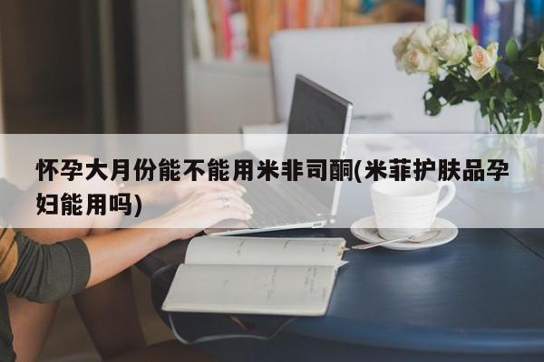 米非司酮片在线购买怀孕大月份能不能用米非司酮(米菲护肤品孕妇能用吗)